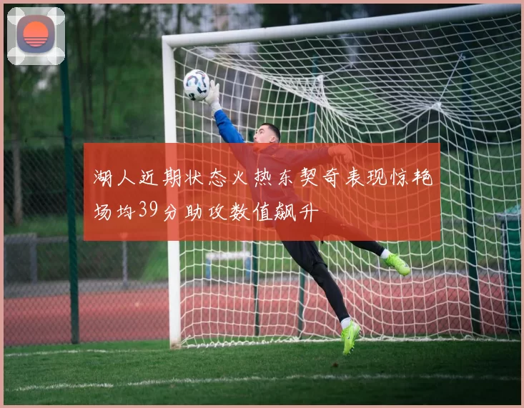 湖人近期状态火热东契奇表现惊艳场均39分助攻数值飙升