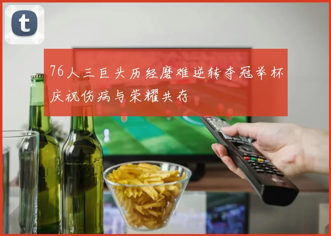 76人三巨头历经磨难逆转夺冠举杯庆祝伤病与荣耀共存
