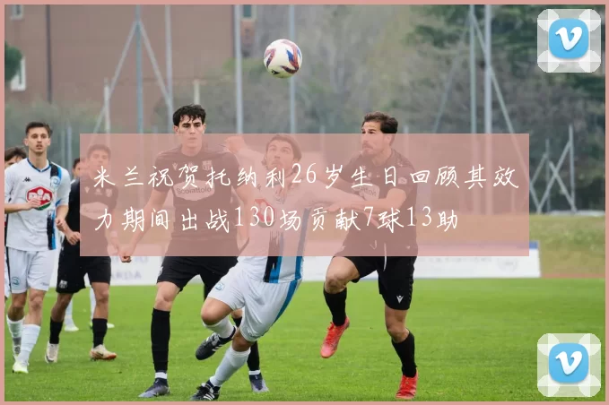 米兰祝贺托纳利26岁生日回顾其效力期间出战130场贡献7球13助