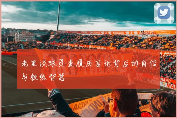老里谈球员查履历言论背后的自信与教练智慧