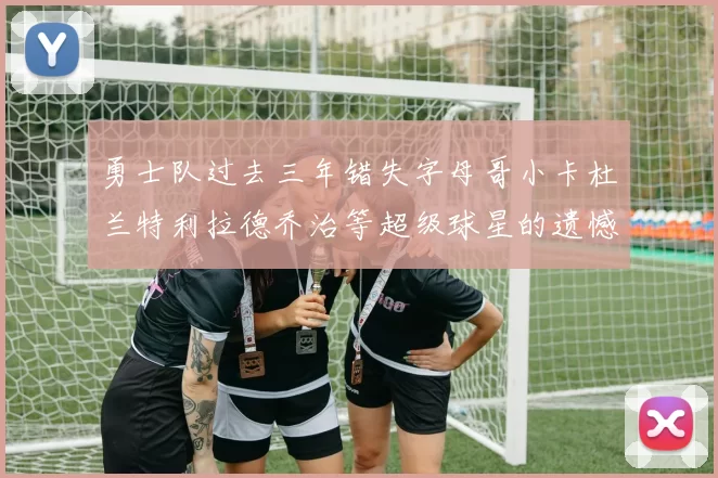 勇士队过去三年错失字母哥小卡杜兰特利拉德乔治等超级球星的遗憾回顾