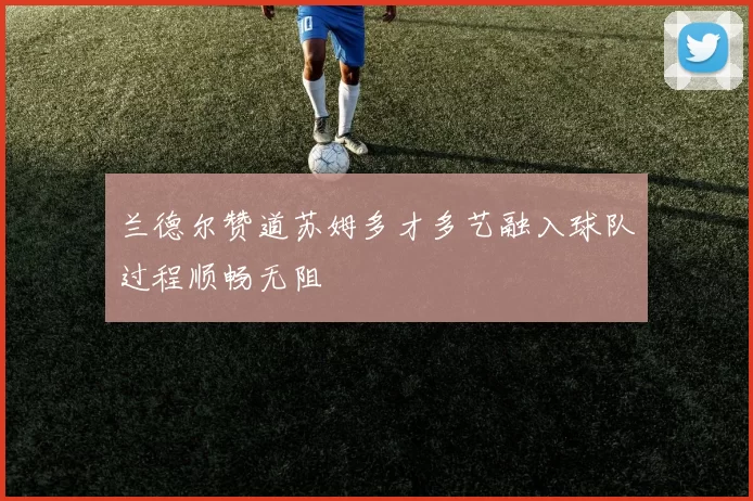 兰德尔赞道苏姆多才多艺融入球队过程顺畅无阻