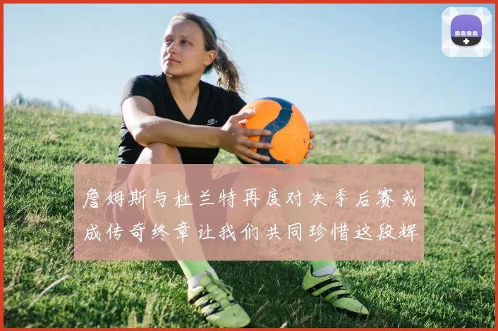 詹姆斯与杜兰特再度对决季后赛或成传奇终章让我们共同珍惜这段辉煌时光