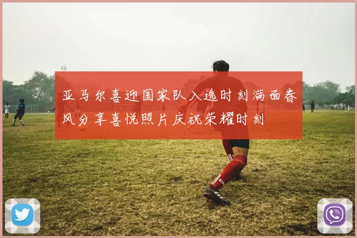 亚马尔喜迎国家队入选时刻满面春风分享喜悦照片庆祝荣耀时刻