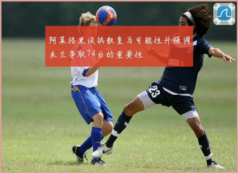 阿莱格里谈执教皇马可能性并强调米兰争取74分的重要性