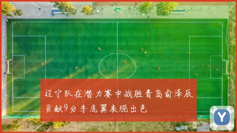 辽宁队在潜力赛中战胜青岛俞泽辰贡献9分李虎翼表现出色