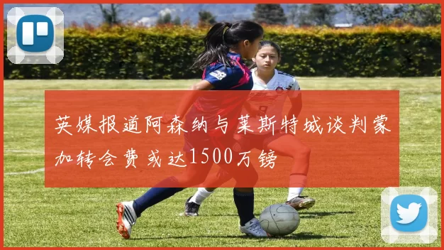 英媒报道阿森纳与莱斯特城谈判蒙加转会费或达1500万镑