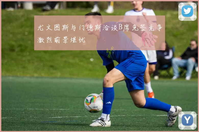 尤文图斯与门德斯洽谈B席免签竞争激烈前景堪忧