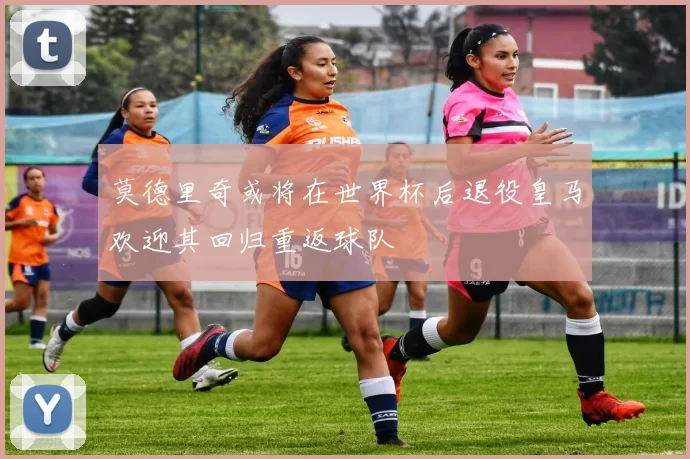 莫德里奇或将在世界杯后退役皇马欢迎其回归重返球队