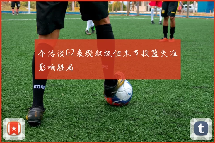 乔治谈G2表现积极但末节投篮失准影响胜局