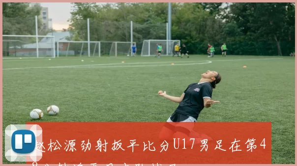 赵松源劲射扳平比分U17男足在第48分钟追平日本队战局