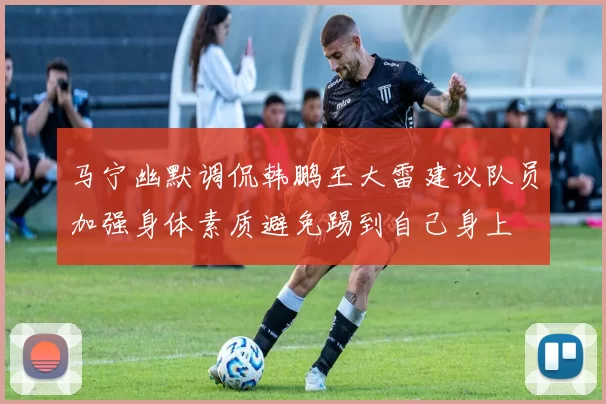 马宁幽默调侃韩鹏王大雷建议队员加强身体素质避免踢到自己身上